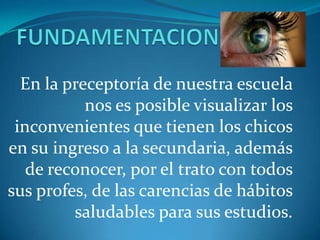 En la preceptoría de nuestra escuela
           nos es posible visualizar los
 inconvenientes que tienen los chicos
en su ingreso a la secundaria, además
   de reconocer, por el trato con todos
sus profes, de las carencias de hábitos
         saludables para sus estudios.
 