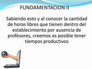 FUNDAMENTACION II
Sabiendo esto y al conocer la cantidad
 de horas libres que tienen dentro del
   establecimiento por ausencia de
 profesores, creemos es posible tener
         tiempos productivos
 