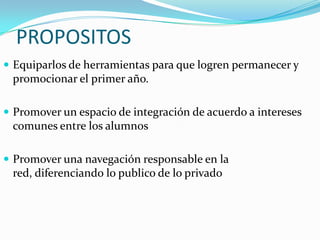 PROPOSITOS
 Equiparlos de herramientas para que logren permanecer y
 promocionar el primer año.

 Promover un espacio de integración de acuerdo a intereses
 comunes entre los alumnos

 Promover una navegación responsable en la
 red, diferenciando lo publico de lo privado
 