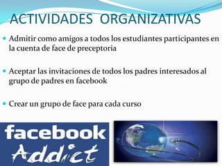 ACTIVIDADES ORGANIZATIVAS
 Admitir como amigos a todos los estudiantes participantes en
 la cuenta de face de preceptoria

 Aceptar las invitaciones de todos los padres interesados al
 grupo de padres en facebook

 Crear un grupo de face para cada curso
 