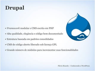 Drupal


✔   Framework modular e CMS escrito em PHP

✔   Alta qualidade, elegância e código bem documentado

✔   Estrutura baseada em padrões consolidados

✔   CMS de código aberto liberado sob licença GPL

✔   Grande número de módulos para incrementar suas funcionalidades




                                                    Flávio Ricardo – Conhecendo o WordPress
 