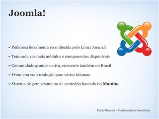 Joomla!


✔   Poderosa ferramenta reconhecida pelo Linux Awards

✔   Tem cada vez mais módulos e componentes disponíveis

✔   Comunidade grande e ativa, crescente também no Brasil

✔   Front end com tradução para vários idiomas

✔   Sistema de gerenciamento de conteúdo baseado no Mambo




                                                 Flávio Ricardo – Conhecendo o WordPress
 