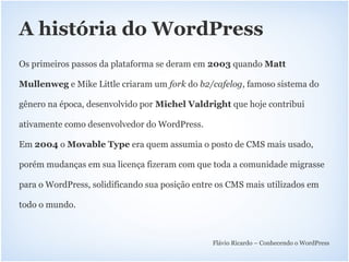 A história do WordPress
Os primeiros passos da plataforma se deram em 2003 quando Matt

Mullenweg e Mike Little criaram um fork do b2/cafelog, famoso sistema do

gênero na época, desenvolvido por Michel Valdright que hoje contribui

ativamente como desenvolvedor do WordPress.

Em 2004 o Movable Type era quem assumia o posto de CMS mais usado,

porém mudanças em sua licença fizeram com que toda a comunidade migrasse

para o WordPress, solidificando sua posição entre os CMS mais utilizados em

todo o mundo.



                                                Flávio Ricardo – Conhecendo o WordPress
 