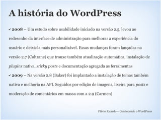A história do WordPress
✔   2008 – Um estudo sobre usabilidade iniciado na versão 2.5, levou ao

redesenho da interface de administração para melhorar a experiência do

usuário e deixá-la mais personalizável. Essas mudanças foram lançadas na

versão 2.7 (Coltrane) que trouxe também atualização automática, instalação de

plugins nativa, sticky posts e documentação agregada as ferramentas

✔   2009 – Na versão 2.8 (Baker) foi implantado a instalação de temas também

nativa e melhoria na API. Seguidos por edição de imagens, lixeira para posts e

moderação de comentários em massa com a 2.9 (Carmen)



                                                  Flávio Ricardo – Conhecendo o WordPress
 