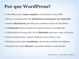 Por que WordPress?
✔   O WordPress não é mais completo e nem inferior a outro CMS

✔   Oferece ao programador uma plataforma enxuta para ser explorada

✔   Existem alternativas para diferentes problemas dentro do WordPress

✔   As limitações são do tamanho da vontade de quem está utilizando

✔   É distribuído sob licença GPL, lhe dá liberdade para fazer o que você quiser

✔   Existem muitos temas e plugins disponíveis para baixar e usar

✔   Plataforma está sempre atualizada e dentro das novidades tecnológicas

✔   Disponível em vários idiomas o que ajuda também na manutenção



                                                   Flávio Ricardo – Conhecendo o WordPress
 