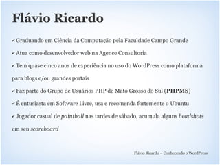 Flávio Ricardo
✔   Graduando em Ciência da Computação pela Faculdade Campo Grande

✔   Atua como desenvolvedor web na Agence Consultoria

✔   Tem quase cinco anos de experiência no uso do WordPress como plataforma

para blogs e/ou grandes portais

✔   Faz parte do Grupo de Usuários PHP de Mato Grosso do Sul (PHPMS)

✔   É entusiasta em Software Livre, usa e recomenda fortemente o Ubuntu

✔   Jogador casual de paintball nas tardes de sábado, acumula alguns headshots

em seu scoreboard



                                                  Flávio Ricardo – Conhecendo o WordPress
 