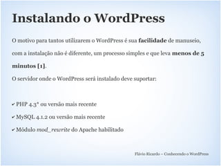 Instalando o WordPress
O motivo para tantos utilizarem o WordPress é sua facilidade de manuseio,

com a instalação não é diferente, um processo simples e que leva menos de 5

minutos [1].

O servidor onde o WordPress será instalado deve suportar:



✔   PHP 4.3* ou versão mais recente

✔   MySQL 4.1.2 ou versão mais recente

✔   Módulo mod_rewrite do Apache habilitado



                                                Flávio Ricardo – Conhecendo o WordPress
 