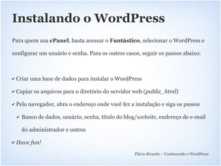 Instalando o WordPress
Para quem usa cPanel, basta acessar o Fantástico, selecionar o WordPress e

configurar um usuário e senha. Para os outros casos, seguir os passos abaixo:



✔   Criar uma base de dados para instalar o WordPress

✔   Copiar os arquivos para o diretório do servidor web (public_html)

✔   Pelo navegador, abra o endereço onde você fez a instalação e siga os passos

    ✔   Banco de dados, usuário, senha, título do blog/website, endereço de e-mail

        do administrador e outros

✔   Have fun!
                                                     Flávio Ricardo – Conhecendo o WordPress
 