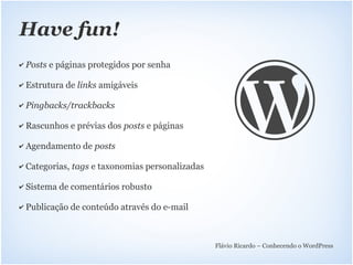 Have fun!
✔   Posts e páginas protegidos por senha

✔   Estrutura de links amigáveis

✔   Pingbacks/trackbacks

✔   Rascunhos e prévias dos posts e páginas

✔   Agendamento de posts

✔   Categorias, tags e taxonomias personalizadas

✔   Sistema de comentários robusto

✔   Publicação de conteúdo através do e-mail



                                                   Flávio Ricardo – Conhecendo o WordPress
 