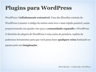 Plugins para WordPress
WordPress é infinitamente extensível. Uma das filosofias centrais do

WordPress é manter o código do núcleo mais leve e mais rápido possível, assim

proporcionando um quadro rico para a comunidade expandir o WordPress.

O diretório de plugins do WordPress é uma caixa de pandora, repleto de

poderosas ferramentas para que você possa fazer qualquer coisa limitando-se

apenas pela sua imaginação.




                                                Flávio Ricardo – Conhecendo o WordPress
 