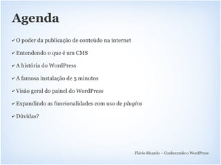Agenda
✔   O poder da publicação de conteúdo na internet

✔   Entendendo o que é um CMS

✔   A história do WordPress

✔   A famosa instalação de 5 minutos

✔   Visão geral do painel do WordPress

✔   Expandindo as funcionalidades com uso de plugins

✔   Dúvidas?




                                                    Flávio Ricardo – Conhecendo o WordPress
 
