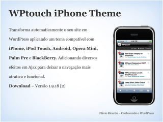 WPtouch iPhone Theme
Transforma automaticamente o seu site em

WordPress aplicando um tema compatível com

iPhone, iPod Touch, Android, Opera Mini,

Palm Pre e BlackBerry. Adicionando diversos

efeitos em Ajax para deixar a navegação mais

atrativa e funcional.

Download – Versão 1.9.18 [2]




                                               Flávio Ricardo – Conhecendo o WordPress
 