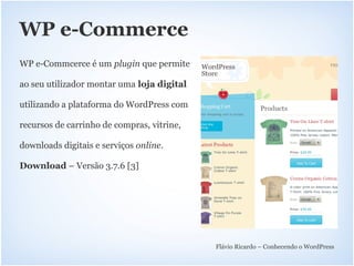 WP e-Commerce
WP e-Commcerce é um plugin que permite

ao seu utilizador montar uma loja digital

utilizando a plataforma do WordPress com

recursos de carrinho de compras, vitrine,

downloads digitais e serviços online.

Download – Versão 3.7.6 [3]




                                            Flávio Ricardo – Conhecendo o WordPress
 