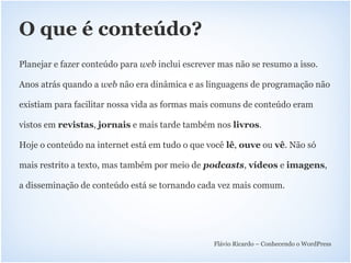 O que é conteúdo?
Planejar e fazer conteúdo para web inclui escrever mas não se resumo a isso.

Anos atrás quando a web não era dinâmica e as linguagens de programação não

existiam para facilitar nossa vida as formas mais comuns de conteúdo eram

vistos em revistas, jornais e mais tarde também nos livros.

Hoje o conteúdo na internet está em tudo o que você lê, ouve ou vê. Não só

mais restrito a texto, mas também por meio de podcasts, vídeos e imagens,

a disseminação de conteúdo está se tornando cada vez mais comum.




                                                 Flávio Ricardo – Conhecendo o WordPress
 