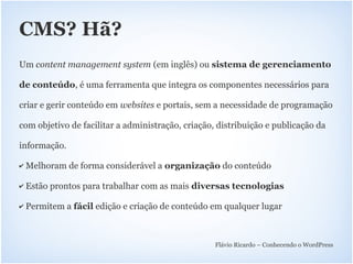 CMS? Hã?
Um content management system (em inglês) ou sistema de gerenciamento

de conteúdo, é uma ferramenta que integra os componentes necessários para

criar e gerir conteúdo em websites e portais, sem a necessidade de programação

com objetivo de facilitar a administração, criação, distribuição e publicação da

informação.

✔   Melhoram de forma considerável a organização do conteúdo

✔   Estão prontos para trabalhar com as mais diversas tecnologias

✔   Permitem a fácil edição e criação de conteúdo em qualquer lugar



                                                   Flávio Ricardo – Conhecendo o WordPress
 