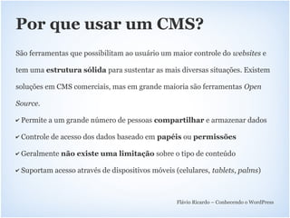 Por que usar um CMS?
São ferramentas que possibilitam ao usuário um maior controle do websites e

tem uma estrutura sólida para sustentar as mais diversas situações. Existem

soluções em CMS comerciais, mas em grande maioria são ferramentas Open

Source.

✔   Permite a um grande número de pessoas compartilhar e armazenar dados

✔   Controle de acesso dos dados baseado em papéis ou permissões

✔   Geralmente não existe uma limitação sobre o tipo de conteúdo

✔   Suportam acesso através de dispositivos móveis (celulares, tablets, palms)



                                                    Flávio Ricardo – Conhecendo o WordPress
 