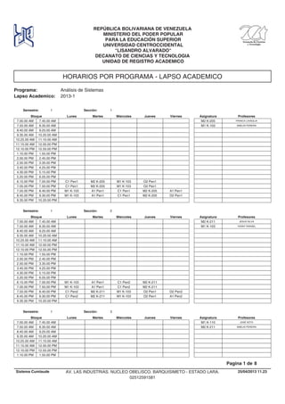 HORARIOS POR PROGRAMA - LAPSO ACADEMICO
Programa: Análisis de Sistemas
Lapso Academico: 2013-1
REPÚBLICA BOLIVARIANA DE VENEZUELA
MINISTERIO DEL PODER POPULAR
PARA LA EDUCACIÓN SUPERIOR
UNIVERSIDAD CENTROCCIDENTAL
"LISANDRO ALVARADO"
DECANATO DE CIENCIAS Y TECNOLOGIA
UNIDAD DE REGISTRO ACADEMICO
Lunes Miercoles Jueves ViernesMartesBloque ProfesoresAsignatura
Semestre: 1 Sección: 1
7.00.00 AM FRANCA LAVEGLIAM2 K-2057.45.00 AM
7.50.00 AM SMELIN PEREIRAM1 K-1038.35.00 AM
8.40.00 AM 9.25.00 AM
9.35.00 AM 10.20.00 AM
10.25.00 AM 11.10.00 AM
11.15.00 AM 12.00.00 PM
12.10.00 PM 12.55.00 PM
1.10.00 PM 1.55.00 PM
2.00.00 PM 2.45.00 PM
2.50.00 PM 3.35.00 PM
3.40.00 PM 4.25.00 PM
4.30.00 PM 5.15.00 PM
5.20.00 PM 6.05.00 PM
M2 K-205 M1 K-103 O2 Pen16.15.00 PM C1 Pen17.00.00 PM
M2 K-205 M1 K-103 O2 Pen17.05.00 PM C1 Pen17.50.00 PM
A1 Pen1 C1 Pen1 M2 K-205 A1 Pen17.55.00 PM M1 K-1038.40.00 PM
A1 Pen1 C1 Pen1 M2 K-205 O2 Pen18.45.00 PM M1 K-1039.30.00 PM
9.35.00 PM 10.20.00 PM
Lunes Miercoles Jueves ViernesMartesBloque ProfesoresAsignatura
Semestre: 1 Sección: 2
7.00.00 AM JESUS SILVAM2 K-2117.45.00 AM
7.50.00 AM YENNY RANGELM1 K-1038.35.00 AM
8.40.00 AM 9.25.00 AM
9.35.00 AM 10.20.00 AM
10.25.00 AM 11.10.00 AM
11.15.00 AM 12.00.00 PM
12.10.00 PM 12.55.00 PM
1.10.00 PM 1.55.00 PM
2.00.00 PM 2.45.00 PM
2.50.00 PM 3.35.00 PM
3.40.00 PM 4.25.00 PM
4.30.00 PM 5.15.00 PM
5.20.00 PM 6.05.00 PM
A1 Pen1 C1 Pen2 M2 K-2116.15.00 PM M1 K-1037.00.00 PM
A1 Pen1 C1 Pen2 M2 K-2117.05.00 PM M1 K-1037.50.00 PM
M2 K-211 M1 K-103 O2 Pen1 O2 Pen27.55.00 PM C1 Pen28.40.00 PM
M2 K-211 M1 K-103 O2 Pen1 A1 Pen28.45.00 PM C1 Pen29.30.00 PM
9.35.00 PM 10.20.00 PM
Lunes Miercoles Jueves ViernesMartesBloque ProfesoresAsignatura
Semestre: 1 Sección: 3
7.00.00 AM JOSÉ SOTOM1 K-1107.45.00 AM
7.50.00 AM SMELIN PEREIRAM2 K-2118.35.00 AM
8.40.00 AM 9.25.00 AM
9.35.00 AM 10.20.00 AM
10.25.00 AM 11.10.00 AM
11.15.00 AM 12.00.00 PM
12.10.00 PM 12.55.00 PM
1.10.00 PM 1.55.00 PM
25/04/2013 11.23
Pagina 1 de 8
Sistema Cumlaude AV. LAS INDUSTRIAS. NUCLEO OBELISCO. BARQUISIMETO - ESTADO LARA.
02512591581
 