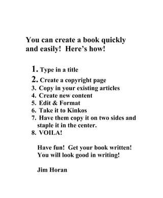 You can create a book quickly
and easily! Here’s how!

 1. Type in a title
 2. Create a copyright page
 3. Copy in your existing articles
 4. Create new content
 5. Edit & Format
 6. Take it to Kinkos
 7. Have them copy it on two sides and
   staple it in the center.
 8. VOILA!

      Have fun! Get your book written!
      You will look good in writing!

      Jim Horan
 