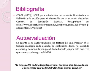 Bibliografía
 FEAPS. (2009), HORA para la Inclusión Herramienta Orientada a la
Reflexión y la Acción para el desarrollo de la Inclusión desde los
Centros de Educación Especial. Recuperado de
http://www.poliestudios.org/campus/pluginfile.php/12284/mod_p
age/content/5/hora.pdf
En cuanto a mi autoevaluación, he tratado de implementar en el
trabajo realizado cada aspecto de calificación dado. he invertido
esfuerzo y tiempo a la vez que disfrute hacerlo, es por esto que creo
que merezco el rango de 91-100.
Autoevaluación
“La inclusión NO es dar a todas las personas lo mismo, sino dar a cada uno
lo que necesita para poder disfrutar de los mismos derechos”
 