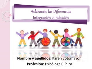Aclarando las Diferencias
Integración o Inclusión
Nombre y apellidos: Karen Sotomayor
Profesión: Psicóloga Clínica
 