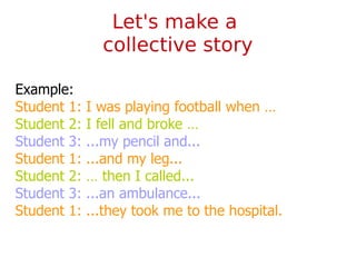 Example:
Student 1: I was playing football when …
Student 2: I fell and broke …
Student 3: ...my pencil and...
Student 1: ...and my leg...
Student 2: … then I called...
Student 3: ...an ambulance...
Student 1: ...they took me to the hospital.
Let's make a
collective story
 