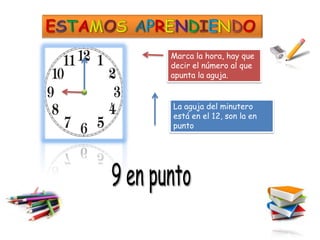 Marca la hora, hay que
decir el número al que
apunta la aguja.


La aguja del minutero
está en el 12, son la en
punto
 