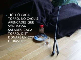    TIÓ,TIÓ CAGA
    TORRÓ, NO CAGUIS
    ARENGADES QUE
    SÓN MASSA
    SALADES, CAGA
    TORRÓ, O ET
    DONARÉ UN COP
    DE BASTÓ!!!
 