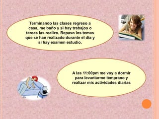 Terminando las clases regreso a casa, me baño y si hay trabajos o tareas las realizo. Repaso los temas que se han realizado durante el día y si hay examen estudio.A las 11:00pm me voy a dormir para levantarme temprano y realizar mis actividades diarias