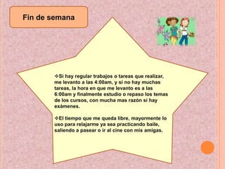 Fin de semanaSi hay regular trabajos o tareas que realizar, me levanto a las 4:00am, y si no hay muchas tareas, la hora en que me levanto es a las 6:00am y finalmente estudio o repaso los temas de los cursos, con mucha mas razón si hay exámenes.