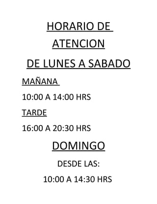 HORARIO DE
       ATENCION
 DE LUNES A SABADO
MAÑANA
10:00 A 14:00 HRS
TARDE
16:00 A 20:30 HRS
        DOMINGO
        DESDE LAS:
     10:00 A 14:30 HRS
 