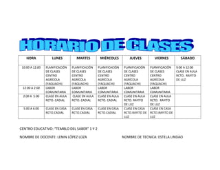 HORA            LUNES           MARTES         MIÉRCOLES          JUEVES          VIERNES          SÁBADO

 10:00 A 12:00   PLANIFICACIÓN   PLANIFICACIÓN    PLANIFICACIÓN    PLANIFICACIÓN    PLANIFICACIÓN    9:00 A 12:00
                 DE CLASES       DE CLASES        DE CLASES        DE CLASES        DE CLASES        CLASE EN AULA
                 CENTRO          CENTRO           CENTRO           CENTRO           CENTRO           RCTO. RAYITO
                 AGRÍCOLA        AGRÍCOLA         AGRÍCOLA         AGRÍCOLA         AGRÍCOLA         DE LUZ
                 (YAQUACHI)      (YAQUACHI)       (YAQUACHI)       (YAQUACHI)       (YAQUACHI)
 12:00 A 2:00    LABOR           LABOR            LABOR            LABOR            LABOR
                 COMUNITARIA     COMUNITARIA      COMUNITARIA      COMUNITARIA      COMUNITARIA
 2:00 A 5:00     CLASE EN AULA    CLASE EN AULA   CLASE EN AULA    CLASE EN AULA    CLASE EN AULA
                 RCTO. CADIAL    RCTO. CADIAL     RCTO. CADIAL     RCTO. RAYITO     RCTO. RAYITO
                                                                   DE LUZ           DE LUZ
  5:00 A 6:00    CLASE EN CASA   CLASE EN CASA    CLASE EN CASA    CLASE EN CASA    CLASE EN CASA
                 RCTO.CADIAL     RCTO.CADIAL      RCTO.CADIAL      RCTO.RAYITO DE   RCTO.RAYITO DE
                                                                   LUZ              LUZ


CENTRO EDUCATIVO: “TEMBLO DEL SABER” 1 Y 2

NOMBRE DE DOCENTE: LENIN LÓPEZ LOZA                               NOMBRE DE TECNICA: ESTELA LINDAO
 