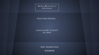 Gestion Basica De La 
Informacion 
Edna Liliana Barbosa 
¿Como acceder al horario 
de clases? 
Autor: Jhonatan Arcos 
ID:00398769 
 