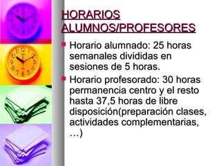 HORARIOSHORARIOS
ALUMNOS/PROFESORESALUMNOS/PROFESORES
 Horario alumnado: 25 horasHorario alumnado: 25 horas
semanales divididas ensemanales divididas en
sesiones de 5 horas.sesiones de 5 horas.
 Horario profesorado: 30 horasHorario profesorado: 30 horas
permanencia centro y el restopermanencia centro y el resto
hasta 37,5 horas de librehasta 37,5 horas de libre
disposición(preparación clases,disposición(preparación clases,
actividades complementarias,actividades complementarias,
…)…)
 