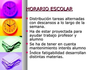 HORARIO ESCOLARHORARIO ESCOLAR
 Distribución tareas alternadasDistribución tareas alternadas
con descansos a lo largo de lacon descansos a lo largo de la
semana.semana.
 Ha de estar proyectada paraHa de estar proyectada para
ayudar trabajo profesor yayudar trabajo profesor y
alumnoalumno
 Se ha de tener en cuentaSe ha de tener en cuenta
mantenimiento interés alumnomantenimiento interés alumno
 Índice fatigabilidad desarrollanÍndice fatigabilidad desarrollan
distintas materias.distintas materias.
 