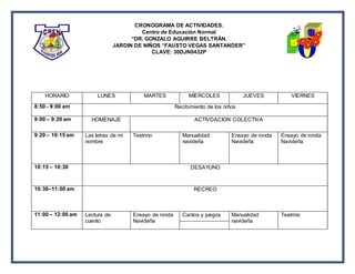 CRONOGRAMA DE ACTIVIDADES.
Centro de Educación Normal
“DR. GONZALO AGUIRRE BELTRÁN.
JARDIN DE NIÑOS “FAUSTO VEGAS SANTANDER”
CLAVE: 30DJN0432P
HORARIO LUNES MARTES MIERCOLES JUEVES VIERNES
8:50 - 9:00 am Recibimiento de los niños
9:00 – 9:20 am HOMENAJE ACTIVDACION COLECTIVA
9:20 – 10:15 am Las letras de mi
nombre
Teatrino Manualidad
navideña
Ensayo de ronda
Navideña
Ensayo de ronda
Navideña
10:15 – 10:30 DESAYUNO
10:30–11:00 am RECREO
11:00 – 12:00 am Lectura de
cuento
Ensayo de ronda
Navideña
Cantos y juegos Manualidad
navideña
Teatrino