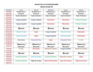 Horario Para La Jornada Extendida
(Quinto Grado B)
Día/Hora Lunes Martes Miércoles Jueves Viernes
7:30 A.M.
8:00 A.M.
Recibimiento Y
Desayuno
Recibimiento Y
Desayuno
Recibimiento Y
Desayuno
Recibimiento Y
Desayuno
Recibimiento Y
Desayuno
8:00 A.M.
8:15 A.M.
Izada de Banderas Izada de Bandera Izada de Bandera Izada de Bandera Izada de Bandera
8:15 A.M.
9:00 A.M.
Lengua Española Lengua Española Matemática Matemática Ciencias Naturales
9:00 A.M.
9:45 A.M.
Lengua Española Lengua Española Matemática Matemática Ciencias Naturales
9:45 A.M.
10:15 A.M.
Recreo Recreo Recreo Recreo Recreo
10:15 A.M.
11:00 A.M.
Ciencias Sociales Ingles Lengua Española Ciencias Sociales Matemática
11:00 A.M.
11:45 A.M.
Ciencias Sociales Ingles Lengua Española Ciencias Sociales Matemática
11:45 A.M.
12:30 P.M.
Informática Educación Física Ingles Educación Física F.I.H.R.
12:30 P.M.
1:30 P.M.
Almuerzo y
Descanso
Almuerzo y
Descanso
Almuerzo y
Descanso
Almuerzo y
Descanso
Almuerzo y
Descanso
1:30 P.M.
2:15 P.M.
F.I.H.R. Matemática Educación Artística Lengua Española Educación Artística
2:15 P.M.
2:30 P.M.
Recreo Recreo Recreo Recreo Recreo
2:30 P.M.
3:15 P.M.
Ciencias Naturales Ciencias Sociales Ciencias Naturales Educación Artística Ingles
3:15 P.M.
4:00 P.M.
Ciencias Naturales Taller de Lectura Taller de Matemática Taller de Escritura Taller de Escritura
 