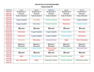Horario Para La Jornada Extendida
(Sexto Grado B)
Día/Hora Lunes Martes Miércoles Jueves Viernes
7:30 A.M.
8:00 A.M.
Recibimiento Y
Desayuno
Recibimiento Y
Desayuno
Recibimiento Y
Desayuno
Recibimiento Y
Desayuno
Recibimiento Y
Desayuno
8:00 A.M.
8:15 A.M.
Izada de Banderas Izada de Bandera Izada de Bandera Izada de Bandera Izada de Bandera
8:15 A.M.
9:00 A.M.
Lengua Española Formación Ciencias Naturales Matemática Lengua Española
9:00 A.M.
9:45 A.M.
Lengua Española Informática Ciencias Naturales Matemática Ciencias Sociales
9:45 A.M.
10:15 A.M.
Recreo Recreo Recreo Recreo Recreo
10:15 A.M.
11:00 A.M.
Matemática Lengua Española Lengua Española Ciencias Sociales Matemática
11:00 A.M.
11:45 A.M.
Matemática Lengua Española Lengua Española Ciencias Sociales Matemática
11:45 A.M.
12:30 P.M.
Formación Matemática Educación Física Ingles Taller Matemática
12:30 P.M.
1:30 P.M.
Almuerzo /
Descanso
Almuerzo /
Descanso
Almuerzo /
Descanso
Almuerzo /
Descanso
Almuerzo /
Descanso
1:30 P.M.
2:15 P.M.
Ciencias Naturales Ciencias Sociales Taller de Lengua
Española
Taller de Naturales Educación Física
2:15 P.M.
2:30 P.M.
Recreo Recreo Recreo Recreo Recreo
2:30 P.M.
3:15 P.M.
Ingles Ciencias Sociales Educación Artística Ciencias Naturales Ingles
3:15 P.M.
4:00 P.M.
Taller Matemática Ingles Educación Artística Ciencias Naturales Educación Artística
 