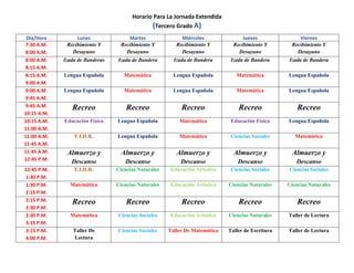 Horario Para La Jornada Extendida
(Tercero Grado A)
Día/Hora Lunes Martes Miércoles Jueves Viernes
7:30 A.M.
8:00 A.M.
Recibimiento Y
Desayuno
Recibimiento Y
Desayuno
Recibimiento Y
Desayuno
Recibimiento Y
Desayuno
Recibimiento Y
Desayuno
8:00 A.M.
8:15 A.M.
Izada de Banderas Izada de Bandera Izada de Bandera Izada de Bandera Izada de Bandera
8:15 A.M.
9:00 A.M.
Lengua Española Matemática Lengua Española Matemática Lengua Española
9:00 A.M.
9:45 A.M.
Lengua Española Matemática Lengua Española Matemática Lengua Española
9:45 A.M.
10:15 A.M.
Recreo Recreo Recreo Recreo Recreo
10:15 A.M.
11:00 A.M.
Educación Física Lengua Española Matemática Educación Física Lengua Española
11:00 A.M.
11:45 A.M.
F.I.H.R. Lengua Española Matemática Ciencias Sociales Matemática
11:45 A.M.
12:45 P.M.
Almuerzo y
Descanso
Almuerzo y
Descanso
Almuerzo y
Descanso
Almuerzo y
Descanso
Almuerzo y
Descanso
12:45 P.M.
1:30 P.M.
F.I.H.R. Ciencias Naturales Educación Artística Ciencias Sociales Ciencias Sociales
1:30 P.M.
2:15 P.M.
Matemática Ciencias Naturales Educación Artística Ciencias Naturales Ciencias Naturales
2:15 P.M.
2:30 P.M.
Recreo Recreo Recreo Recreo Recreo
2:30 P.M.
3:15 P.M.
Matemática Ciencias Sociales Educación Artística Ciencias Naturales Taller de Lectura
3:15 P.M.
4:00 P.M.
Taller De
Lectura
Ciencias Sociales Taller De Matemática Taller de Escritura Taller de Lectura
 