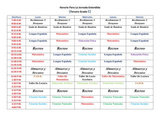 Horario Para La Jornada Extendida
(Tercero Grado C)
Día/Hora Lunes Martes Miércoles Jueves Viernes
7:30 A.M.
8:00 A.M.
Recibimiento Y
Desayuno
Recibimiento Y
Desayuno
Recibimiento Y
Desayuno
Recibimiento Y
Desayuno
Recibimiento Y
Desayuno
8:00 A.M.
8:15 A.M.
Izada de Banderas Izada de Bandera Izada de Bandera Izada de Bandera Izada de Bandera
8:15 A.M.
9:00 A.M.
Lengua Española Matemática Lengua Española Matemática Lengua Española
9:00 A.M.
9:45 A.M.
Lengua Española Matemática Educación Física Matemática Lengua Española
9:45 A.M.
10:15 A.M.
Recreo Recreo Recreo Recreo Recreo
10:15 A.M.
11:00 A.M.
Matemática Lengua Española Ciencias Sociales Lengua Española Educación Física
11:00 A.M.
11:45 A.M.
Matemática Lengua Española Ciencias Sociales Lengua Española Matemática
11:45 A.M.
12:45 P.M.
Almuerzo y
Descanso
Almuerzo y
Descanso
Almuerzo y
Descanso
Almuerzo y
Descanso
Almuerzo y
Descanso
12:45 P.M.
1:30 P.M.
F.I.H.R. Taller De
Matemática
Taller De Lecto-
Escritura
Taller De Matemática Taller De Lectura
1:30 P.M.
2:15 P.M.
Taller De Lectura Educación Artística Educación Artística Educación Artística F.I.H.R.
2:15 P.M.
2:30 P.M.
Recreo Recreo Recreo Recreo Recreo
2:30 P.M.
3:15 P.M.
Ciencias Sociales Ciencias Naturales Matemática Ciencias Naturales Ciencias Naturales
3:15 P.M.
4:00 P.M.
Ciencias Sociales Ciencias Naturales Matemática Ciencias Naturales Ciencias Sociales
 