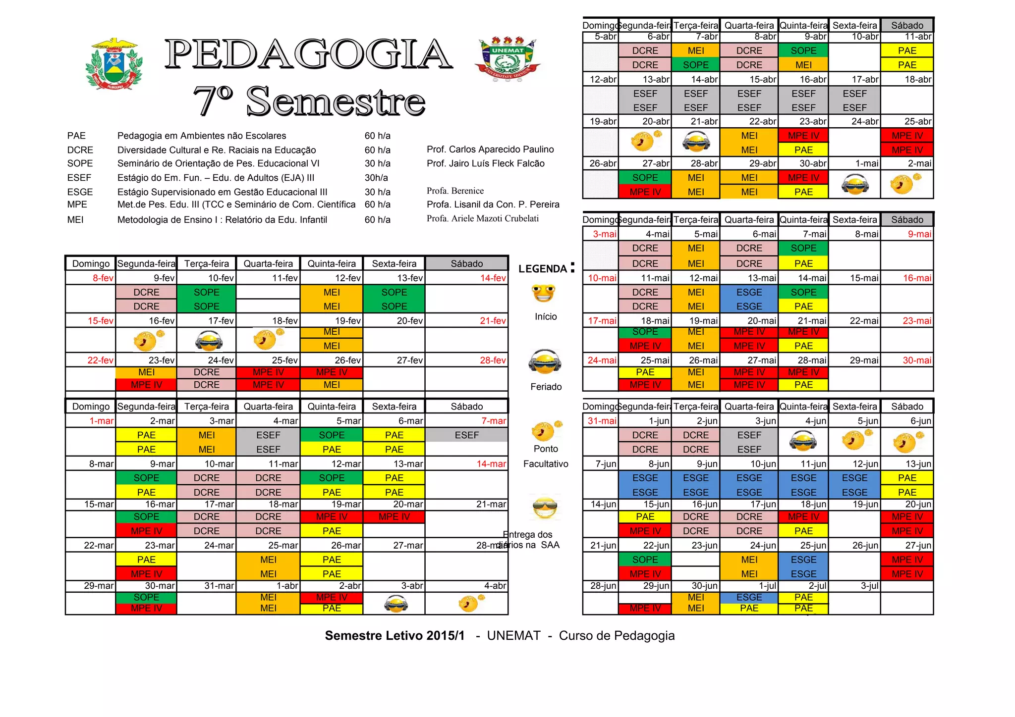 DomingoSegunda-feiraTerça-feira Quarta-feira Quinta-feira Sexta-feira Sábado
5-abr 6-abr 7-abr 8-abr 9-abr 10-abr 11-abr
DCRE MEI DCRE SOPE PAE
DCRE SOPE DCRE MEI PAE
12-abr 13-abr 14-abr 15-abr 16-abr 17-abr 18-abr
ESEF ESEF ESEF ESEF ESEF
ESEF ESEF ESEF ESEF ESEF
19-abr 20-abr 21-abr 22-abr 23-abr 24-abr 25-abr
PAE Pedagogia em Ambientes não Escolares 60 h/a MEI MPE IV MPE IV
DCRE Diversidade Cultural e Re. Raciais na Educação 60 h/a Prof. Carlos Aparecido Paulino MEI PAE MPE IV
SOPE Seminário de Orientação de Pes. Educacional VI 30 h/a Prof. Jairo Luís Fleck Falcão 26-abr 27-abr 28-abr 29-abr 30-abr 1-mai 2-mai
ESEF Estágio do Em. Fun. – Edu. de Adultos (EJA) III 30h/a SOPE MEI MEI MPE IV
ESGE Estágio Supervisionado em Gestão Educacional III 30 h/a Profa. Berenice MPE IV MEI MEI PAE
MPE Met.de Pes. Edu. III (TCC e Seminário de Com. Científica 60 h/a Profa. Lisanil da Con. P. Pereira
MEI Metodologia de Ensino I : Relatório da Edu. Infantil 60 h/a Profa. Ariele Mazoti Crubelati DomingoSegunda-feiraTerça-feira Quarta-feira Quinta-feira Sexta-feira Sábado
3-mai 4-mai 5-mai 6-mai 7-mai 8-mai 9-mai
DCRE MEI DCRE SOPE
Domingo Segunda-feira Terça-feira Quarta-feira Quinta-feira Sexta-feira Sábado DCRE MEI DCRE PAE
8-fev 9-fev 10-fev 11-fev 12-fev 13-fev 14-fev 10-mai 11-mai 12-mai 13-mai 14-mai 15-mai 16-mai
DCRE SOPE MEI SOPE DCRE MEI ESGE SOPE
DCRE SOPE MEI SOPE DCRE MEI ESGE PAE
15-fev 16-fev 17-fev 18-fev 19-fev 20-fev 21-fev 17-mai 18-mai 19-mai 20-mai 21-mai 22-mai 23-mai
MEI SOPE MEI MPE IV MPE IV
MEI MPE IV MEI MPE IV PAE
22-fev 23-fev 24-fev 25-fev 26-fev 27-fev 28-fev 24-mai 25-mai 26-mai 27-mai 28-mai 29-mai 30-mai
MEI DCRE MPE IV MPE IV PAE MEI MPE IV MPE IV
MPE IV DCRE MPE IV MEI MPE IV MEI MPE IV PAE
Domingo Segunda-feira Terça-feira Quarta-feira Quinta-feira Sexta-feira Sábado DomingoSegunda-feiraTerça-feira Quarta-feira Quinta-feira Sexta-feira Sábado
1-mar 2-mar 3-mar 4-mar 5-mar 6-mar 7-mar 31-mai 1-jun 2-jun 3-jun 4-jun 5-jun 6-jun
PAE MEI ESEF SOPE PAE ESEF DCRE DCRE ESEF
PAE MEI ESEF PAE PAE Ponto DCRE DCRE ESEF
8-mar 9-mar 10-mar 11-mar 12-mar 13-mar 14-mar Facultativo 7-jun 8-jun 9-jun 10-jun 11-jun 12-jun 13-jun
SOPE DCRE DCRE SOPE PAE ESGE ESGE ESGE ESGE ESGE PAE
PAE DCRE DCRE PAE PAE ESGE ESGE ESGE ESGE ESGE PAE
15-mar 16-mar 17-mar 18-mar 19-mar 20-mar 21-mar 14-jun 15-jun 16-jun 17-jun 18-jun 19-jun 20-jun
SOPE DCRE DCRE MPE IV MPE IV PAE DCRE DCRE MPE IV MPE IV
MPE IV DCRE DCRE PAE MPE IV DCRE DCRE PAE MPE IV
22-mar 23-mar 24-mar 25-mar 26-mar 27-mar 28-mar 21-jun 22-jun 23-jun 24-jun 25-jun 26-jun 27-jun
PAE MEI PAE SOPE MEI ESGE MPE IV
MPE IV MEI PAE MPE IV MEI ESGE MPE IV
29-mar 30-mar 31-mar 1-abr 2-abr 3-abr 4-abr 28-jun 29-jun 30-jun 1-jul 2-jul 3-jul
SOPE MEI MPE IV MEI ESGE PAE
MPE IV MEI PAE MPE IV MEI PAE PAE
Semestre Letivo 2015/1 - UNEMAT - Curso de Pedagogia
LEGENDA:
Início
Feriado
Entrega dos
diários na SAA
 