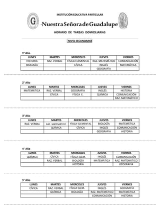 INSTITUCIÓN EDUCATIVA PARTICULAR
“NuestraSeñoradeGuadalupe”
HORARIO DE TAREAS DOMICILIARIAS
NIVEL SECUNDARIO
1° Año
LUNES MARTES MIERCOLES JUEVES VIERNES
HISTORIA RAZ. VERBAL FÍSICA ELEMENTAL RAZ. MATEMÁTICO COMUNICACIÓN
BIOLOGÍA CÍVICA INGLÉS MATEMÁTICA
GEOGRAFÍA
2° Año
LUNES MARTES MIERCOLES JUEVES VIERNES
MATEMÁTICA RAZ. VERBAL GEOGRAFÍA INGLÉS HISTORIA
CÍVICA FÍSICA E. QUÍMICA COMUNICACIÓN
RAZ. MATEMÁTICO
3° Año
LUNES MARTES MIERCOLES JUEVES VIERNES
RAZ. VERBAL RAZ. MATEMÁTICO FÍSICA ELEMENTAL BIOLOGÍA MATEMÁTICA
QUÍMICA CÍVICA INGLÉS COMUNICACIÓN
GEOGRAFÍA HISTORIA
4° Año
LUNES MARTES MIERCOLES JUEVES VIERNES
QUÍMICA CÍVICA FÍSICA ELEM. INGLÉS COMUNICACIÓN
RAZ. VERBAL BIOLOGÍA MATEMÁTICA RAZ. MATEMÁTICO
HISTORIA GEOGRAFÍA
5° Año
LUNES MARTES MIERCOLES JUEVES VIERNES
CÍVICA RAZ. VERBAL FÍSICA ELEM. INGLÉS GEOGRAFÍA
QUÍMICA BIOLOGÍA RAZ. MATEMÁTICO MATEMÁTICA
COMUNICACIÓN HISTORIA
 