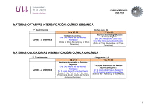 CURSO ACADÉMICO
2012-2013
3
MATERIAS OPTATIVAS INTENSIFICACIÓN: QUÍMICA ORGÁNICA
1º Cuatrimestre Código Aula: 3.2
16 a 17:30 17:30 a 19
LUNES a VIERNES
Síntesis Asimétrica
Dra. Dña. María del Mar Afonso
Rodríguez
(Entre el 21 de Noviembre y el 21 de
Diciembre)
Técnicas Cromatográficas en
Química Orgánica
Dra. Dña. Rosa Lelia Dorta Díaz
Dra. Dña. María Luisa Souto Suárez
(Entre el 21 de Noviembre y el 21 de
Diciembre)
MATERIAS OBLIGATORIAS INTENSIFICACIÓN: QUÍMICA ORGÁNICA
2º Cuatrimestre Código Aula: 3.2
12 a 13 16 a 17:30
LUNES a VIERNES
Seminario Avanzado en Química
Orgánica
Dra. Dña. María del Mar Afonso
Rodríguez
Dr. D. José Javier Fernández Castro
Desde el 4 de Febrero al 18 de Mayo
(1h/semana, día en función del horario
de las conferencias)
Técnicas Avanzadas de RMN en
Química Orgánica
Dr. D. José Adrián Gavín Sazatornil
Dr. D. Antonio Ignacio Jiménez Díaz
(Entre el de 4 Febrero y el 8 de Marzo)
 