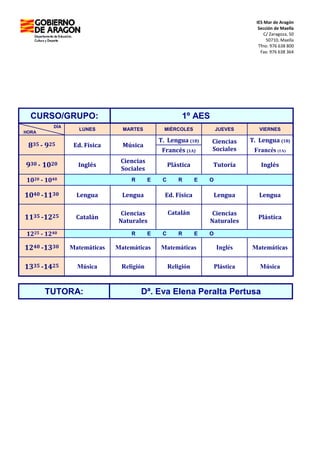 IES Mar de Aragón
Sección de Maella
C/ Zaragoza, 50
50710, Maella
Tfno: 976 638 800
Fax: 976 638 364
CURSO/GRUPO: 1º AES
DÍA
HORA
LUNES MARTES MIÉRCOLES JUEVES VIERNES
835 - 925 Ed. Física Música
T. Lengua (1B) Ciencias
Sociales
T. Lengua (1B)
Francés (1A) Francés (1A)
930 - 1020 Inglés
Ciencias
Sociales
Plástica Tutoría Inglés
1020 - 1040 R E C R E O
1040 -1130 Lengua Lengua Ed. Física Lengua Lengua
1135 -1225 Catalán
Ciencias
Naturales
Catalán Ciencias
Naturales
Plástica
1225 - 1240 R E C R E O
1240 -1330 Matemáticas Matemáticas Matemáticas Inglés Matemáticas
1335 -1425 Música Religión Religión Plástica Música
TUTORA: Dª. Eva Elena Peralta Pertusa
 