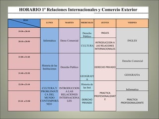 HORARIO 1º Relaciones Internacionales y Comercio Exterior             DIAS LUNES MARTES MIERCOLES JUEVES VIERNES 19:30 a 20:10 Informática Derec Comercial Derecho Público INGLES INGLES 20:10 a 20:50 CULTURA INTRODUCCION A LAS RELACIONES INTERNACIONALES 21:00 a 21:40 Historia de las Instituciones Derecho Publico GEOGRAFIA DERECHO PRIVADO Derecho Comercial GEOGRAFIA 21:40 a 22:20 22:30 a 23:10 CULTURA Y PROBLEMÁTICA DEL MUNDO CONTEMPORÁNEO  INTRODUCCION A LAS RELACIONES INTERNACIONALES Historia de las Inst PRACTICA PROFESIONALIZANTE Informatica 23:10  a 23:50 DERECHO PRIVADO PRACTICA PROFESIONALIZANTE 