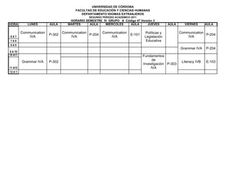 UNIVERSIDAD DE CÓRDOBA
                                        FACULTAD DE EDUCACIÓN Y CIENCIAS HUMANAS
                                           DEPARTAMENTO IDIOMAS EXTRANJEROS
                                               SEGUNDO PERIODO ACADEMICO 2011
                                     HORARIO SEMESTRE IV GRUPO A Código 47 Versión 3
HORA        LUNES        AULA       MARTES     AULA    MIERCOLES    AULA       JUEVES           AULA     VIERNES       AULA

         Communication           Communication         Communication              Políticas y          Communication
                         P-302                 P-204                     E-101                                       P-204
6A7          IVA                     IVA                   IVA                    Legislación              IVA
7A8                                                                                Educativa
8A9
                                                                                                       Grammar IVA     P-204
9 A 10
10 A11                                                                           Fundamentos
                                                                                      de
         Grammar IVA     P-302                                                                          Literacy IVB   E-103
                                                                                 Investigación P-303
11 A12                                                                               IVA
12 A 1
 