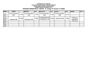 UNIVERSIDAD DE CÓRDOBA
                                         FACULTAD DE EDUCACIÓN Y CIENCIAS HUMANAS
                                            DEPARTAMENTO IDIOMAS EXTRANJEROS
                                              PRIMER PERIODO ACADEMICO 2011
                           HORARIO SEMESTRE IV GRUPO B Código 47 Versión 3 TARDE
HORA      LUNES                MARTES         AULA   MIERCOLES         AULA   JUEVES          AULA    VIERNES         AULA

1A2    Communication       Communication              Communication       Communication
                     P-302               P-303                      P-302                     E-101
2A3
           IVB                 IVB                        IVB                 IVB
3A4                                                 Fundamentos de                                      Políticas y
                       P-304                  P-303 Investigación IVA P-303     Grammar IVB   P-303
4A5     Literacy IVB            Grammar IVB                                                             Legislación
5A6                                                                                                      Educativa
6A7
7A8
8A9
 