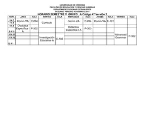 UNIVERSIDAD DE CÓRDOBA
                                     FACULTAD DE EDUCACIÓN Y CIENCIAS HUMANAS
                                        DEPARTAMENTO IDIOMAS EXTRANJEROS
                                         SEGUNDO PERIODO ACADEMICO 2011
                           HORARIO SEMESTRE V GRUPO A Código 47 Versión 2
 HORA      LUNES    AULA       MARTES      AULA      MIERCOLES      AULA        JUEVES   AULA    VIERNES   AULA
 6A7      Comm VA P-204                             Comm VA         P-204   Comm VA E-101
 7A8                          Curriculo
 8A9     Didáctica
                                                     Didáctica
        Específica I P-302                                          P-303
                                                   Específica I A
 9 A 10     A
10 A 11                                                                                         Advanced
                                                                                                         P-302
11 A 12                      Investigación                                                      Grammar
                                           E-103
                              Educativa A
12 A 1
 