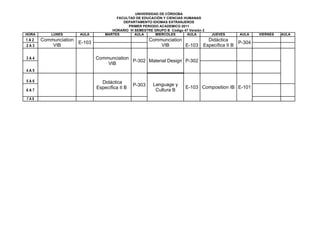 UNIVERSIDAD DE CÓRDOBA
                                        FACULTAD DE EDUCACIÓN Y CIENCIAS HUMANAS
                                           DEPARTAMENTO IDIOMAS EXTRANJEROS
                                             PRIMER PERIODO ACADEMICO 2011
                                      HORARIO VI SEMESTRE GRUPO B Código 47 Versión 2
HORA       LUNES       AULA        MARTES        AULA      MIERCOLES      AULA          JUEVES      AULA    VIERNES   AULA
1A2    Communciation                                     Communciation                Didáctica
                       E-103                                                                        P-304
2A3        VIB                                               VIB       E-103        Específica II B

3A4                            Communciation
                                             P-302 Material Design P-302
                                   VIB
4A5

5A6                              Didáctica
                                                 P-303     Language y
                               Específica II B                             E-103 Composition IB E-101
6A7                                                         Cultura B
7A8
 
