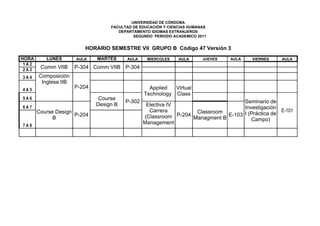 UNIVERSIDAD DE CÓRDOBA
                                   FACULTAD DE EDUCACIÓN Y CIENCIAS HUMANAS
                                      DEPARTAMENTO IDIOMAS EXTRANJEROS
                                            SEGUNDO PERIODO ACADEMICO 2011


                         HORARIO SEMESTRE VII GRUPO B Código 47 Versión 3
HORA      LUNES       AULA    MARTES     AULA     MIERCOLES    AULA      JUEVES   AULA    VIERNES    AULA
 1A2
 2A3
        Comm VIIB     P-304 Comm VIIB P-304
3A4    Composición
        Inglesa IIB
4A5
                      P-204                        Applied  Virtual
                                                 Technology Class
5A6                            Course
                                         P-302                                        Seminario de
                              Design B            Electiva IV
6A7                                                                                   Investigación
       Course Design                               Carrera           Classroom                       E-101
                     P-204                       (Classroom   P-204             E-103 I (Práctica de
             B                                                      Managment B          Campo)
7A8
                                                 Management
 