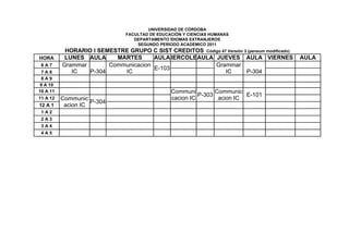 UNIVERSIDAD DE CÓRDOBA
                                FACULTAD DE EDUCACIÓN Y CIENCIAS HUMANAS
                                   DEPARTAMENTO IDIOMAS EXTRANJEROS
                                    SEGUNDO PERIODO ACADEMICO 2011
           HORARIO I SEMESTRE GRUPO C SIST CREDITOS Código 47 Versión 3 (pensum modificado)
HORA       LUNES AULA     MARTES      AULA IERCOLES ULA JUEVES AULA VIERNES
                                          M       A                                           AULA
 6A7      Grammar       Communicacion                   Grammar
                                      E-103
 7A8         IC   P-304     IC                               IC        P-304
 8A9
9 A 10
10 A 11                                          Communi         Communic
                                                           P-303           E-101
11 A 12   Communic                               cacion IC        acion IC
                    P-304
12 A 1     acion IC
 1A2
 2A3
 3A4
 4A5
 